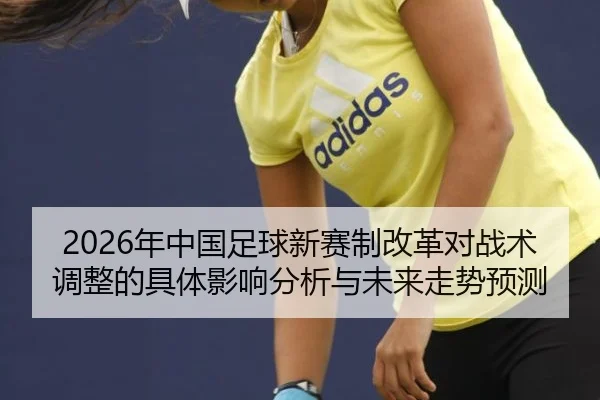 2026年中国足球新赛制改革对战术调整的具体影响分析与未来走势预测