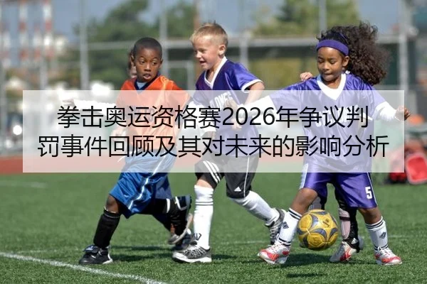 拳击奥运资格赛2026年争议判罚事件回顾及其对未来的影响分析