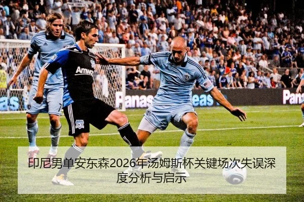 印尼男单安东森2026年汤姆斯杯关键场次失误深度分析与启示